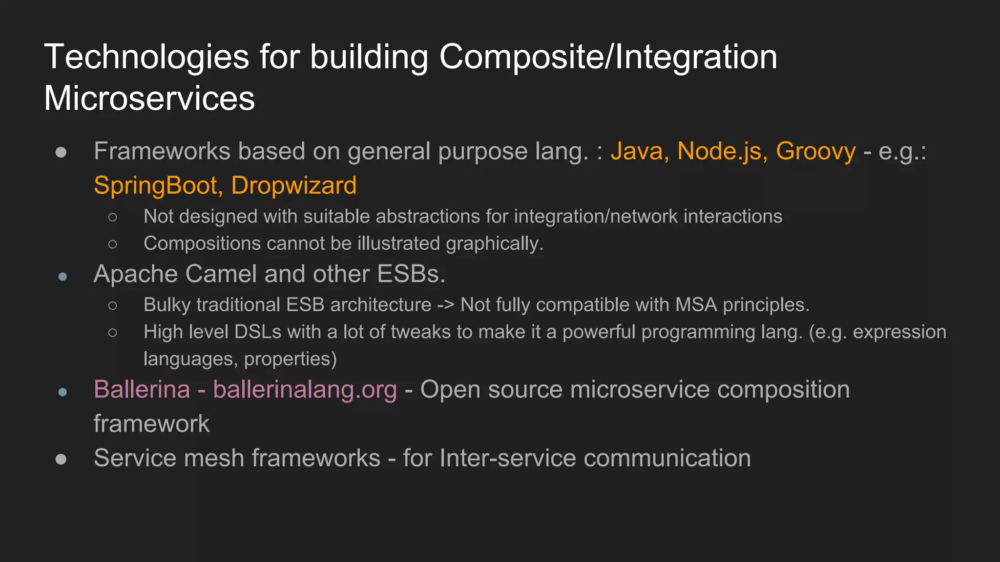 Technologies for building Composite/Integration Microservices ● Frameworks based on general purpose lang. : Java, Node.js, Groovy - e.g.: SpringBoot, Dropwizard ○ Not designed with suitable abstractions for integration/network interactions ○ Compositions cannot be illustrated graphically. ● Apache Camel and other ESBs. ○ Bulky traditional ESB architecture -> Not fully compatible with MSA principles. ○ High level DSLs with a lot of tweaks to make it a powerful programming lang. (e.g. expression languages, properties) ● Ballerina - ballerinalang.org - Open source microservice composition framework ● Service mesh frameworks - for Inter-service communication 