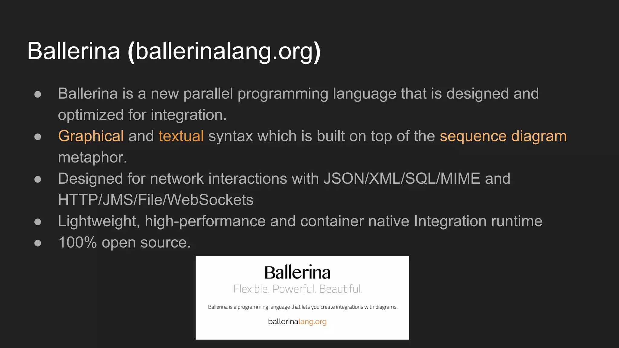 Ballerina (ballerinalang.org) ● Ballerina is a new parallel programming language that is designed and optimized for integration. ● Graphical and textual syntax which is built on top of the sequence diagram metaphor. ● Designed for network interactions with JSON/XML/SQL/MIME and HTTP/JMS/File/WebSockets ● Lightweight, high-performance and container native Integration runtime ● 100% open source. 