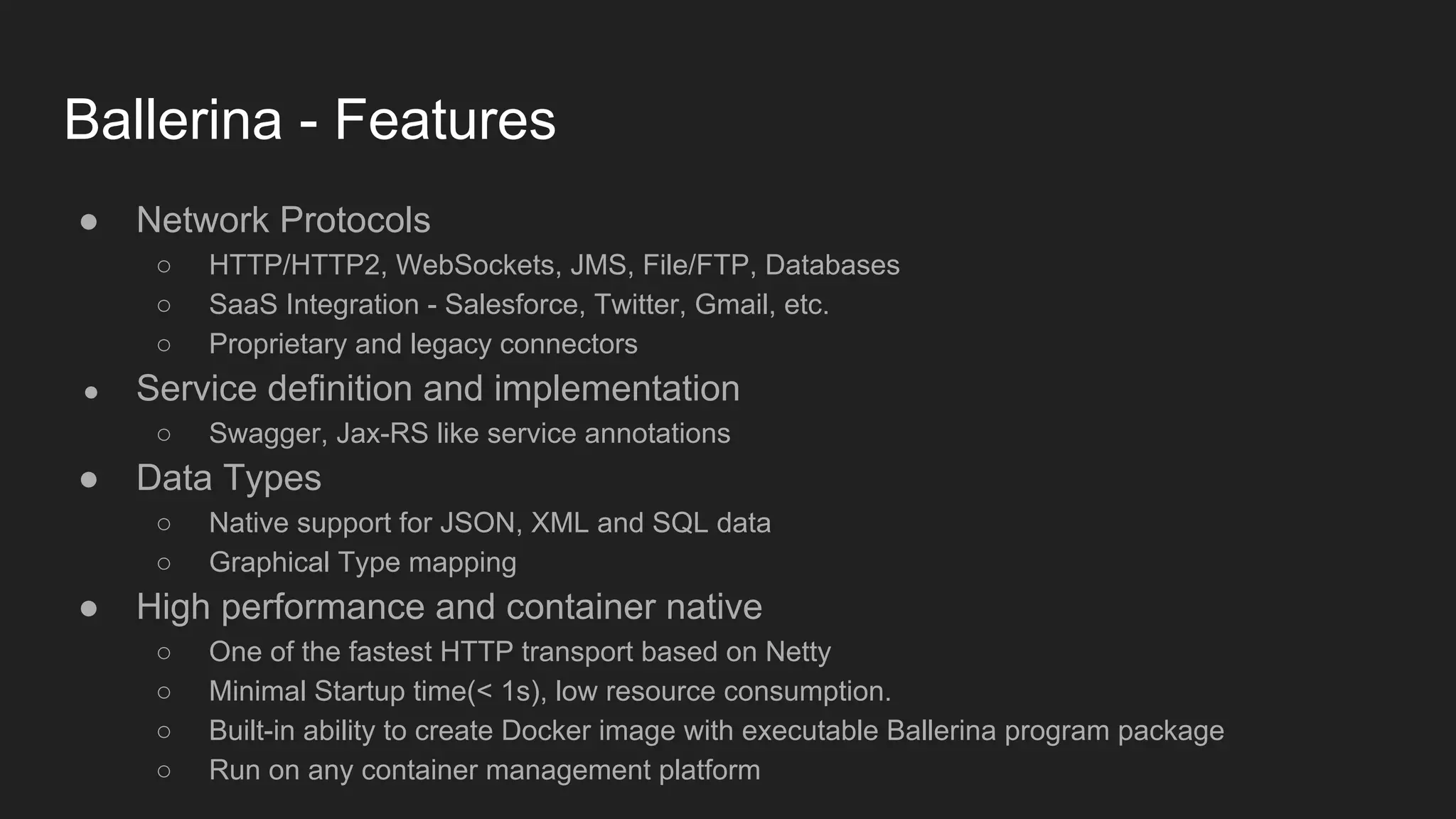 Ballerina - Features ● Network Protocols ○ HTTP/HTTP2, WebSockets, JMS, File/FTP, Databases ○ SaaS Integration - Salesforce, Twitter, Gmail, etc. ○ Proprietary and legacy connectors ● Service definition and implementation ○ Swagger, Jax-RS like service annotations ● Data Types ○ Native support for JSON, XML and SQL data ○ Graphical Type mapping ● High performance and container native ○ One of the fastest HTTP transport based on Netty ○ Minimal Startup time(< 1s), low resource consumption. ○ Built-in ability to create Docker image with executable Ballerina program package ○ Run on any container management platform 