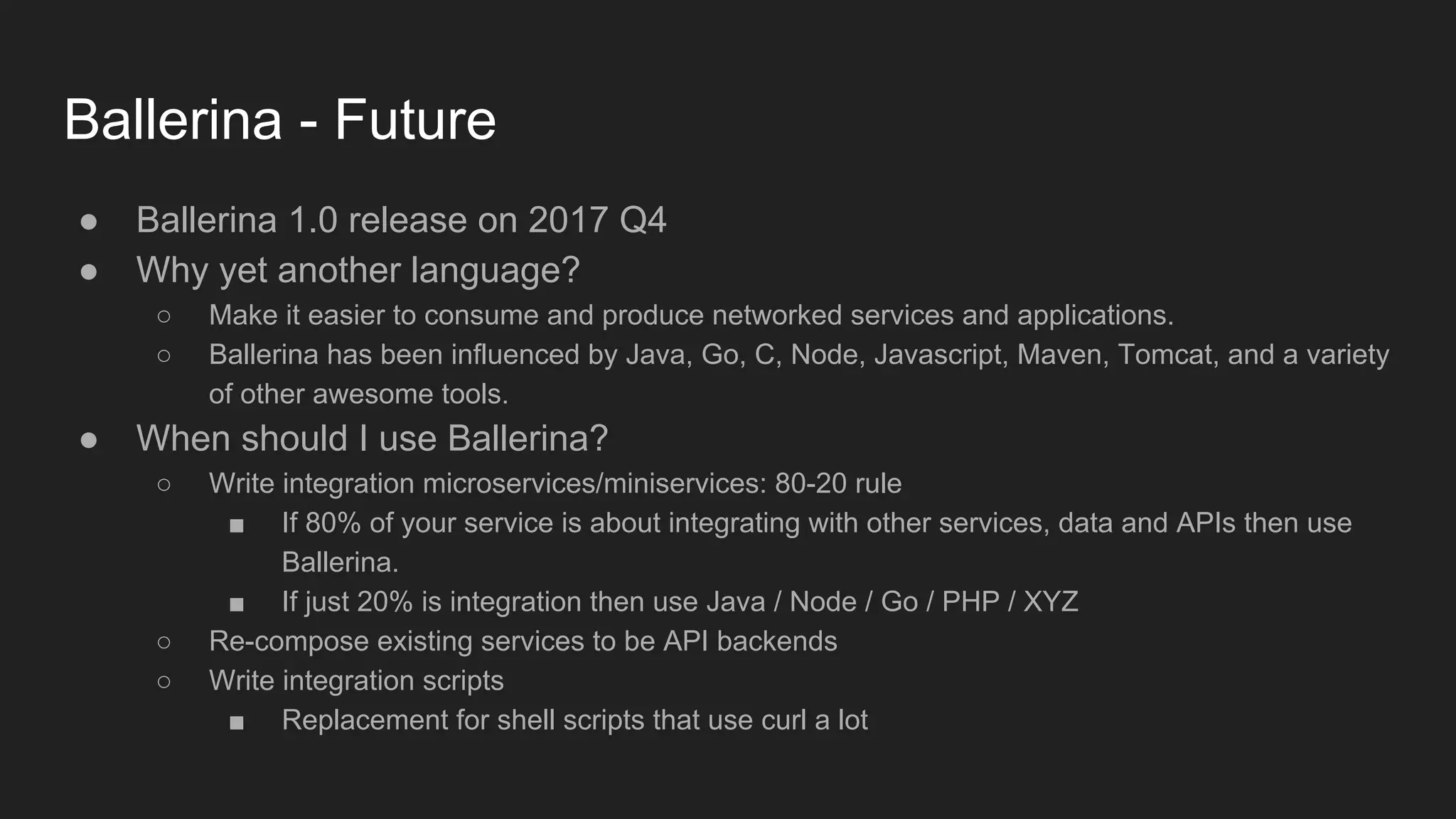 Ballerina - Future ● Ballerina 1.0 release on 2017 Q4 ● Why yet another language? ○ Make it easier to consume and produce networked services and applications. ○ Ballerina has been influenced by Java, Go, C, Node, Javascript, Maven, Tomcat, and a variety of other awesome tools. ● When should I use Ballerina? ○ Write integration microservices/miniservices: 80-20 rule ■ If 80% of your service is about integrating with other services, data and APIs then use Ballerina. ■ If just 20% is integration then use Java / Node / Go / PHP / XYZ ○ Re-compose existing services to be API backends ○ Write integration scripts ■ Replacement for shell scripts that use curl a lot 