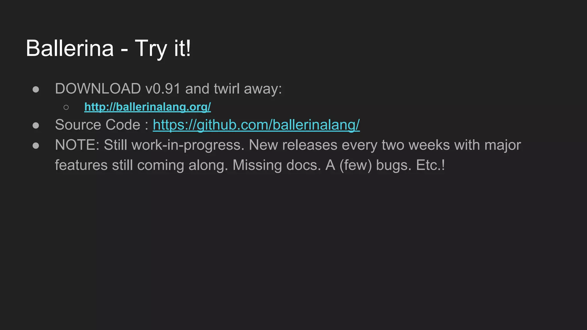 Ballerina - Try it! ● DOWNLOAD v0.91 and twirl away: ○ http://ballerinalang.org/ ● Source Code : https://github.com/ballerinalang/ ● NOTE: Still work-in-progress. New releases every two weeks with major features still coming along. Missing docs. A (few) bugs. Etc.! 