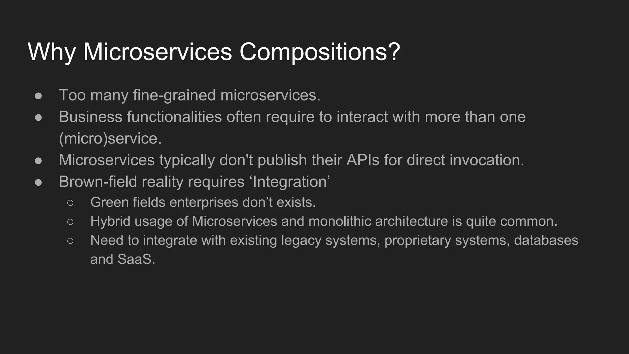 Why Microservices Compositions? ● Too many fine-grained microservices. ● Business functionalities often require to interact with more than one (micro)service. ● Microservices typically don't publish their APIs for direct invocation. ● Brown-field reality requires ‘Integration’ ○ Green fields enterprises don’t exists. ○ Hybrid usage of Microservices and monolithic architecture is quite common. ○ Need to integrate with existing legacy systems, proprietary systems, databases and SaaS. 