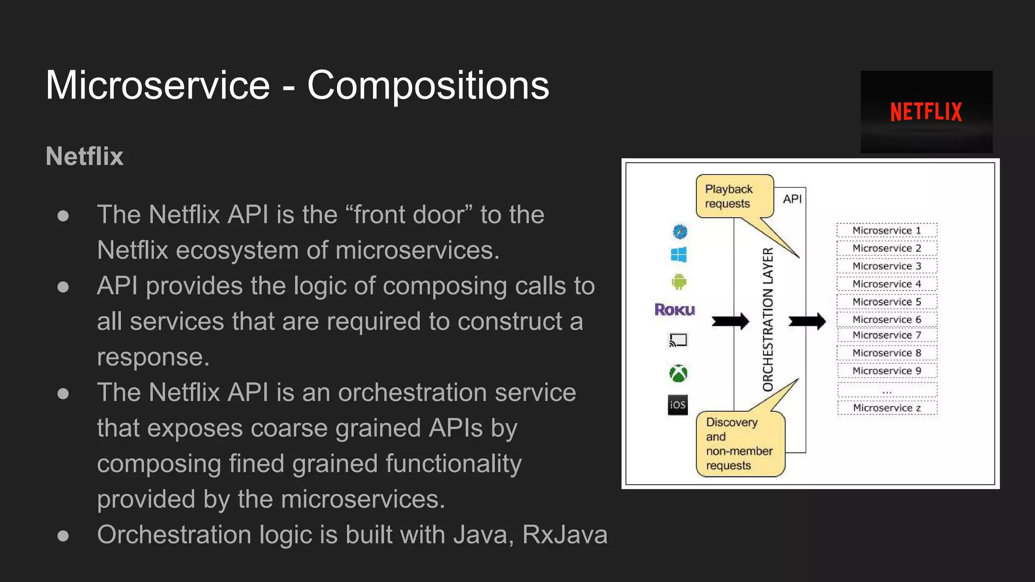 Microservice - Compositions Netflix ● The Netflix API is the “front door” to the Netflix ecosystem of microservices. ● API provides the logic of composing calls to all services that are required to construct a response. ● The Netflix API is an orchestration service that exposes coarse grained APIs by composing fined grained functionality provided by the microservices. ● Orchestration logic is built with Java, RxJava 