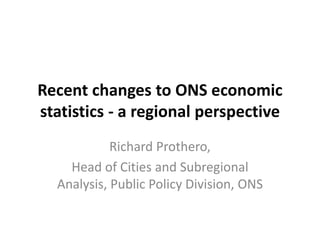 Recent changes to ONS economic
statistics - a regional perspective
Richard Prothero,
Head of Cities and Subregional
Analysis, Public Policy Division, ONS
 