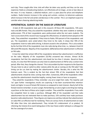 each day. These sought-after time slots will often be taken very quickly and they can be very 
expensive. Radio as a broadcasting medium, can effectively sell an image...or one or two ideas at 
the most. It is not, however, a detailed medium...and is a poor place for prices and telephone 
numbers. Radio listeners increase in the spring and summer, contrary to television audiences 
which increase in the fall and winter and decrease in the summer. This is an important aspect to 
consider when choosing advertising media. 
HYPOTHETICAL SURVEY ON THE BASIS OF LITERATURE 
A total of 295 respondents took part in this research. Of these 295 respondents, 72% were 
male and 28% female. They also asked the respondents whether they were students or working 
professionals. 77% of their respondents were professionals while the rest were students. The 
main assessment of this research was to gauge the effectiveness of advertisement played on FM 
radio. They asked their respondents if they listen to Radio. 95% percent of the respondents said 
yes. The respondents were asked where they listen to the radio. It shows that 70% of the 
respondents listen to radio while driving. A distant second is the cell phones. This is also evident 
by the fact that 61% of the respondents tune into radio during drive time; i.e., between 8 and 10 
AM and 8 PM onwards. Majority of the respondents (60%) believe that advertisement is effective 
on FM radio. 
It must be noted that almost 34% of the respondents believe that advertisement is ineffective 
on the radio. Majority of the respondent (52.9%) answered two minutes. Almost 36.3% 
respondents feel that the advertisement slot should be less than 2 minutes. Based on these 
results, it is clear that FM listeners can only listen to advertisement on FM for only a certain time 
period. After that, they change the channel. This is also evident by their response to the Question 
‘Do you listen to ads or switch to other stations while the ads or running on the FM radio’? Ads 
timing can be cut short by making the advertisement shorter. Besides, this is what the FM 
listeners want. This is evident by the fact that almost 70% of the respondents feel that 
advertisements should be short, running more often. Conversely, 40% of the respondents either 
say that the advertisement should be lengthy, running fewer times or have no response. 
They asked the respondents if they remember any ad or jingle from radio. The majority said 
‘no’ upon further investigation, results are surprising. It has been ascertained that retention 
levels are higher in case of female FM listeners as compared to male listeners. Nearly half of the 
female listeners remember an ad or a jingle. Remembering an ad or jingle is one thing but making 
a purchase on the basis of those ad or jingle is another. They asked the respondents if any radio 
has compelled them to make a purchase. Although 80% of the responded said that radio 
advertisement has not motivated them to make purchase, 15% said they have made purchases 
based on radio advertisement. These figures are impressive and they indicate that advertisement 
on radio FM is an effective tool for marketing. There are various forms of advertisement on radio 
FM other than time slot advertisement. They include RJ’s endorsement of as product, RJ 
informing the listener of an event taking place in the near future and/or talking to a colleague for 
the live coverage of an event. 
10 
 