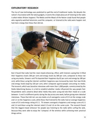 11 
EXPLORATORY RESEARCH 
The rise of new technology was predicted to spell the end of traditional media. But despite the 
nation’s fascination with the latest gadgets, it seems the simple pleasure of listening to the radio 
is what makes Britons happiest. The Media and the Mood of the Nation study found that people 
who regularly watched television, used the computer, or listened to the radio were happier and 
had more energy than those that did not. 
But it found that radio had the most mood-enhancing effect, with listeners saying that it lifted 
their happiness levels 100 per cent and energy levels by 300 per cent, compared to those not 
using any media, Viewers said TVs boosted their happiness by 62 per cent and energy by 180 per 
cent, while those using the internet said their happiness was increased by more than two thirds 
and energy levels leapt by 220 per cent, when compared against people consuming no media. 
The research, which was based on interviews with more than 1,000 people, commissioned by the 
Radio Advertising Bureau in a bid to establish whether media influenced the way people feel. 
Respondents were asked to detail what media they were using and rate their mood on a scale 
between -5 and 5 at different points during the day across one week, before giving more detailed 
interviews. Those that did not use any media at all averaged a score of 0.5 on the energy scale 
and 1.3 on the happiness scale, while those that listened to the radio had an average happiness 
score of 2.6 and energy rating of 2.1. TV viewers averaged a happines s and energy score of 2.1 
and 1.4 and those using the internet rated 2.2 and 1.6 on the same scale. The research found 
that the biggest mood enhancer for people was listening to the radio while surfing the web, 
because they were able to enjoy the 'company' of the wireless while achieving more practical 
things online. 
 
