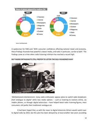 A spokesman for RAB said: ‘With consumer confidence affecting national mood and economy, 
these findings illustrate how powerful a boost media, and radio in particular, can be to both.’ The 
findings come at a time when radio listening in Britain has reached a record high. 
12 
BUT RADIO ENTHUSIASTS STILL PREFER TO LISTEN THE OLD-FASHIONED WAY 
‘Old-fashioned entertainment: many radio enthusiasts oppose plans to switch radio broadcasts 
from analogue to digital’ while new media options – such as listening to stations online, via 
mobile phones, or through digital televisions – have helped boost radio listening figures, most 
consumers still prefer their traditional analogue set. 
It had been hoped that, as with the move to digital television, Britain would switch over 
to digital radio by 2015, but this plan has been delayed by at least another two years according 
 