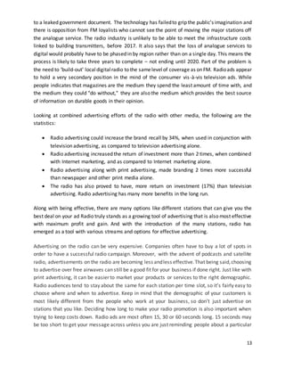 to a leaked government document. The technology has failed to grip the public’s imagination and 
there is opposition from FM loyalists who cannot see the point of moving the major stations off 
the analogue service. The radio industry is unlikely to be able to meet the infrastructure costs 
linked to building transmitters, before 2017. It also says that the loss of analogue services to 
digital would probably have to be phased in by region rather than on a single day. This means the 
process is likely to take three years to complete – not ending until 2020. Part of the problem is 
the need to ‘build-out’ local digital radio to the same level of coverage as on FM. Radio ads appear 
to hold a very secondary position in the mind of the consumer vis -à-vis television ads. While 
people indicates that magazines are the medium they spend the least amount of time with, and 
the medium they could "do without," they are also the medium which provides the best source 
of information on durable goods in their opinion. 
Looking at combined advertising efforts of the radio with other media, the following are the 
statistics: 
 Radio advertising could increase the brand recall by 34%, when used in conjunction with 
13 
television advertising, as compared to television advertising alone. 
 Radio advertising increased the return of investment more than 2 times, when combined 
with Internet marketing, and as compared to Internet marketing alone. 
 Radio advertising along with print advertising, made branding 2 times more successful 
than newspaper and other print media alone. 
 The radio has also proved to have, more return on investment (17%) than television 
advertising. Radio advertising has many more benefits in the long run. 
Along with being effective, there are many options like different stations that can give you the 
best deal on your ad Radio truly stands as a growing tool of advertising that is also most effective 
with maximum profit and gain. And with the introduction of the many stations, radio has 
emerged as a tool with various streams and options for effective advertising. 
Advertising on the radio can be very expensive. Companies often have to buy a lot of spots in 
order to have a successful radio campaign. Moreover, with the advent of podcasts and satellite 
radio, advertisements on the radio are becoming less and less effective. That being said, choosing 
to advertise over free airwaves can still be a good fit for your business if done right. Just like with 
print advertising, it can be easier to market your products or services to the right demographic. 
Radio audiences tend to stay about the same for each station per time slot, so it’s fairly easy to 
choose where and when to advertise. Keep in mind that the demographic of your customers is 
most likely different from the people who work at your business, so don’t just advertise on 
stations that you like. Deciding how long to make your radio promotion is also important when 
trying to keep costs down. Radio ads are most often 15, 30 or 60 seconds long. 15 seconds may 
be too short to get your message across unless you are just reminding people about a particular 
 
