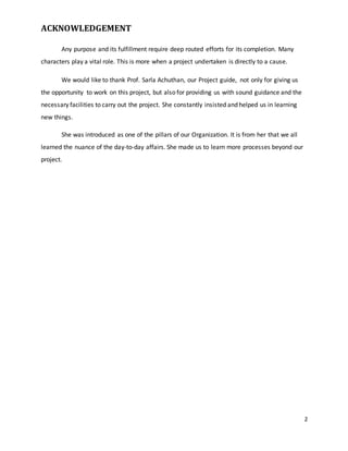 2 
ACKNOWLEDGEMENT 
Any purpose and its fulfillment require deep routed efforts for its completion. Many 
characters play a vital role. This is more when a project undertaken is directly to a cause. 
We would like to thank Prof. Sarla Achuthan, our Project guide, not only for giving us 
the opportunity to work on this project, but also for providing us with sound guidance and the 
necessary facilities to carry out the project. She constantly insisted and helped us in learning 
new things. 
She was introduced as one of the pillars of our Organization. It is from her that we all 
learned the nuance of the day-to-day affairs. She made us to learn more processes beyond our 
project. 
 