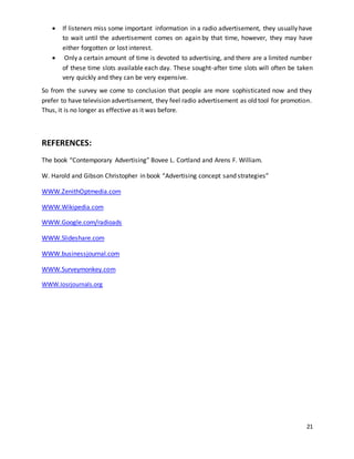  If listeners miss some important information in a radio advertisement, they usually have 
to wait until the advertisement comes on again by that time, however, they may have 
either forgotten or lost interest. 
 Only a certain amount of time is devoted to advertising, and there are a limited number 
of these time slots available each day. These sought-after time slots will often be taken 
very quickly and they can be very expensive. 
So from the survey we come to conclusion that people are more sophisticated now and they 
prefer to have television advertisement, they feel radio advertisement as old tool for promotion. 
Thus, it is no longer as effective as it was before. 
21 
REFERENCES: 
The book “Contemporary Advertising” Bovee L. Cortland and Arens F. William. 
W. Harold and Gibson Christopher in book “Advertising concept sand strategies” 
WWW.ZenithOptmedia.com 
WWW.Wikipedia.com 
WWW.Google.com/radioads 
WWW.Slideshare.com 
WWW.businessjournal.com 
WWW.Surveymonkey.com 
WWW.Iosrjournals.org 
 