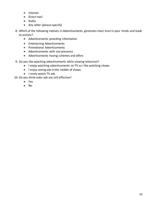 23 
 Internet 
 Direct mail 
 Radio 
 Any other (please specify) 
8. Which of the following motives in Advertisements generates most trust in your minds and leads 
to actions? 
 Advertisements providing information 
 Entertaining Advertisements 
 Promotional Advertisements 
 Advertisements with star presence 
 Advertisements having schemes and offers 
9. Do you like watching advertisements while viewing television? 
 I enjoy watching advertisements on TV as I like watching shows 
 I enjoy seeing ads in the middle of shows 
 I rarely watch TV ads 
10. Do you think radio ads are still effective? 
 Yes 
 No 
