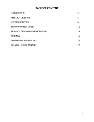 3 
TABLE OF CONTENT 
INTRODUCTION 3 
RESEARCH OBJECTIVE 5 
LITERATURE REVIEW 6 
EXPLORATORY RESEARCH 11 
RESEARCH DESIGN AND METHODOLOGY 14 
FINDINGS 16 
CONCLUSION AND ANALYSIS 20 
APENDIX – QUESTIONNAIRE 22 
 