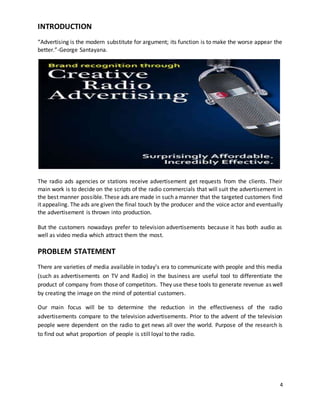 4 
INTRODUCTION 
“Advertising is the modern substitute for argument; its function is to make the worse appear the 
better.”-George Santayana. 
The radio ads agencies or stations receive advertisement get requests from the clients. Their 
main work is to decide on the scripts of the radio commercials that will suit the advertisement in 
the best manner possible. These ads are made in such a manner that the targeted customers find 
it appealing. The ads are given the final touch by the producer and the voice actor and eventually 
the advertisement is thrown into production. 
But the customers nowadays prefer to television advertisements because it has both audio as 
well as video media which attract them the most. 
PROBLEM STATEMENT 
There are varieties of media available in today’s era to communicate with people and this media 
(such as advertisements on TV and Radio) in the business are useful tool to differentiate the 
product of company from those of competitors. They use these tools to generate revenue as well 
by creating the image on the mind of potential customers. 
Our main focus will be to determine the reduction in the effectiveness of the radio 
advertisements compare to the television advertisements. Prior to the advent of the television 
people were dependent on the radio to get news all over the world. Purpose of the research is 
to find out what proportion of people is still loyal to the radio. 
 