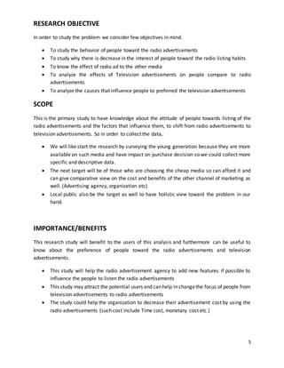 5 
RESEARCH OBJECTIVE 
In order to study the problem we consider few objectives in mind. 
 To study the behavior of people toward the radio advertisements 
 To study why there is decrease in the interest of people toward the radio listing habits 
 To know the effect of radio ad to the other media 
 To analyze the effects of Television advertisements on people compare to radio 
advertisements 
 To analyze the causes that influence people to preferred the television advertisements 
SCOPE 
This is the primary study to have knowledge about the attitude of people towards listing of the 
radio advertisements and the factors that influence them, to shift from radio advertisements to 
television advertisements. So in order to collect the data, 
 We will like start the research by surveying the young generation because they are more 
available on such media and have impact on purchase decision so we could collect more 
specific and descriptive data. 
 The next target will be of those who are choosing the cheap media so can afford it and 
can give comparative view on the cost and benefits of the other channel of marketing as 
well. (Advertising agency, organization etc) 
 Local public also be the target as well to have holistic view toward the problem in our 
hand. 
IMPORTANCE/BENEFITS 
This research study will benefit to the users of this analysis and furthermore can be useful to 
know about the preference of people toward the radio advertisements and television 
advertisements. 
 This study will help the radio advertisement agency to add new features if possible to 
influence the people to listen the radio advertisements 
 This study may attract the potential users and can help in change the focus of people from 
television advertisements to radio advertisements 
 The study could help the organization to decrease their advertisement cost by using the 
radio advertisements (such cost include Time cost, monetary cost etc.) 
 