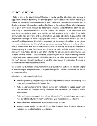 6 
LITERATURE REVIEW 
Radio is one of the advertising vehicles that is mostly used by advertisers as a primary or 
supplemental medium to identify and develop specific appeals to a distinct market. According to 
Berkam, W. Harold and Gibson Christopher in book “Advertising concept sand strategies” the use 
of radio as an advertising medium has been facilitated by the fact that it has a relatively low cost 
due to great competition among radio stations and networks. Most of the firms often use radio 
advertising to create awareness and increase sales or their products. In the most firm’s radio 
advertising communicate quality and convince of their products while in other firms it also 
communicates low prize value and use. Many firms use radio advertising because of its wide 
geographical coverage and many languages used by local stations which makes it possible to 
reach different target group. Since its inception, radio has become an integral part of our culture. 
In some way, it touches the lives of almost everyone, every day. Radio, as a medium, offers a 
form of entertainment that attracts listeners while they are working, traveling, relaxing or doing 
almost anything. A farmer, for example, may listen to the radio while he is having breakfast or 
plowing his field. People driving to work often listen to the radio. Radio offers information such 
as: news, weather reports, Traffic conditions, advertising and music for your listening pleasure. 
Radio is a relatively inexpensive way of reaching people. It has often been called the "theater of 
the mind" because voices or sounds can be used to create moods or images that if crested by 
visual effects would be impossible to afford. 
You can also negotiate rates for your commercials, or even barter. Stations are often looking for 
prizes they can give away to listeners, so it's possible to get full commercial credit for the product 
or service you offer. 
Advantages to radio advertising include: 
 The ability to easily change and update scripts are paramount to radio broadcasting, since 
news stories can and often do happen live. 
 Radio is a personal advertising medium. Station personalities have a good rapport with 
their listeners. If a radio personality announces your commercial, it's almost an implied 
endorsement. 
 Radio is also a way to support your printed advertising. You can say in your commercial, 
"See our ad in the Sunday Times," which makes your message twice as effective. 
 Radio advertising is not without its disadvantages too, such as: 
 You can't review a radio commercial. Once it plays, it’s gone. If you didn't catch the entire 
message, you can't go back and hear it again. 
 