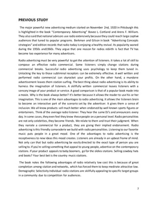 7 
PREVIOUS STUDY 
The major powerful new advertising medium started on November 2nd, 1920 in Pittsburgh this 
is highlighted in the book “Contemporary Advertising” Bovee L. Cortland and Arens F. William. 
They also said that national advisors use radio extensively because they could reach large captive 
audiences that tuned to popular programs. Berkman and Gilson in book “Advertising Concepts 
strategies” and edition records that radio today is enjoying a healthy revival. Its popularity waned 
during the 1950s and1960s. They argue that one reason for radios rebirth is fact that TV has 
become too experience for many advertisers. 
Radio advertising must be very powerful to get the attention of listeners. It takes a lot of skill to 
compose an effective radio commercial. Some listeners simply change stations during 
commercial breaks. Successful radio advertising uses psychology to keep them tuned in. 
Unlocking the key to those subliminal receptors can be extremely effective. A well written and 
performed radio commercial can skyrocket your profits. On the other hand, a mundane 
advertisement leaves them station surfing. The best thing about radio advertising is its ability to 
harness the imagination of listeners. A skillfully written commercial leaves listeners with a 
sensory image of your product or service. A good comparison is that of a popular book made into 
a movie. Why is the book always better? It’s better because it allows the reader to use his or her 
imagination. This is one of the main advantages to radio advertising. It allows the listeners brain 
to become an interactive part of the scenario set by the advertiser. It gives them a sense of 
inclusion. We all know products sell much better when endorsed by well known sports figures or 
entertainers. Think of the average radio listener. They hear the same DJ’s and announcers every 
day. In some cases, they even feel they know these people on a personal level. Radio personalities 
are not only celebrities, they become friends. We relate to them and trust their judgment. When 
they narrate a commercial for a product, they are giving their implied endorsement. Radio 
advertising is this friendly camaraderie we build with radio personalities. Listening to our favorite 
music puts people in a great mood. One of the advantages to radio advertising is the 
receptiveness to new ideas this mood creates. Listeners are already in an upbeat frame of mind. 
Not only can that but radio advertising be easily directed to the exact type of person you are 
selling to. If you’re selling something that appeal to young people, advertise on the contemporary 
stations. If your product appeals to baby boomers, go for the oldies stations. Selling cowboy hats 
and boots? Your best bet is the country music stations. 
The book notes the following advantages of radio relatively low cost this is because of great 
completion among station and networks, which has forced them to keep medirate attractive low. 
Demographic Selectivity Individual radio stations are skillfully appealing to specific target groups 
in a community due to competition for audiences. 
 