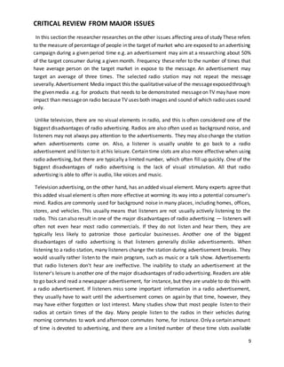 9 
CRITICAL REVIEW FROM MAJOR ISSUES 
In this section the researcher researches on the other issues affecting area of study These refers 
to the measure of percentage of people in the target of market who are exposed to an advertising 
campaign during a given period time e.g. an advertisement may aim at a researching about 50% 
of the target consumer during a given month. Frequency these refer to the number of times that 
have average person on the target market in expose to the message. An advertisement may 
target an average of three times. The selected radio station may not repeat the message 
severally. Advertisement Media impact this the qualitative value of the message exposed through 
the given media .e.g. for products that needs to be demonstrated message on TV may have more 
impact than message on radio because TV uses both images and sound of which radio uses sound 
only. 
Unlike television, there are no visual elements in radio, and this is often considered one of the 
biggest disadvantages of radio advertising. Radios are also often used as background noise, and 
listeners may not always pay attention to the advertisements. They may also change the station 
when advertisements come on. Also, a listener is usually unable to go back to a radio 
advertisement and listen to it at his leisure. Certain time slots are also more effective when using 
radio advertising, but there are typically a limited number, which often fill up quickly. One of the 
biggest disadvantages of radio advertising is the lack of visual stimulation. All that radio 
advertising is able to offer is audio, like voices and music. 
Television advertising, on the other hand, has an added visual element. Many experts agree that 
this added visual element is often more effective at worming its way into a potential consumer's 
mind. Radios are commonly used for background noise in many places, including homes, offices, 
stores, and vehicles. This usually means that listeners are not usually actively listening to the 
radio. This can also result in one of the major disadvantages of radio advertising — listeners will 
often not even hear most radio commercials. If they do not listen and hear them, they are 
typically less likely to patronize those particular businesses. Another one of the biggest 
disadvantages of radio advertising is that listeners generally dislike advertisements. When 
listening to a radio station, many listeners change the station during advertisement breaks. They 
would usually rather listen to the main program, such as music or a talk show. Advertisements 
that radio listeners don't hear are ineffective. The inability to study an advertisement at the 
listener's leisure is another one of the major disadvantages of radio advertising. Readers are able 
to go back and read a newspaper advertisement, for instance, but they are unable to do this with 
a radio advertisement. If listeners miss some important information in a radio advertisement, 
they usually have to wait until the advertisement comes on again by that time, however, they 
may have either forgotten or lost interest. Many studies show that most people listen to their 
radios at certain times of the day. Many people listen to the radios in their vehicles during 
morning commutes to work and afternoon commutes home, for instance. Only a certain amount 
of time is devoted to advertising, and there are a limited number of these time slots available 
 