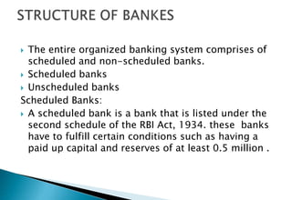  The entire organized banking system comprises of
scheduled and non-scheduled banks.
 Scheduled banks
 Unscheduled banks
Scheduled Banks:
 A scheduled bank is a bank that is listed under the
second schedule of the RBI Act, 1934. these banks
have to fulfill certain conditions such as having a
paid up capital and reserves of at least 0.5 million .
 
