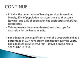  In India, the penetration of banking services is very low.
Merely, 57% of population has access to a bank account
(savings) and 13% of population has debit cards and 2% has
credit cards.
 This represents the unmet demand and the scope for
expansion for the banks in India.
 Bank deposits are a significant driver of GDP growth and as a
percentage of GDP have grown significantly over the years.
Bank deposits grew 15.9% From ` 44928.3 bn in FY10 to `
52079.8 bn in FY11.
 