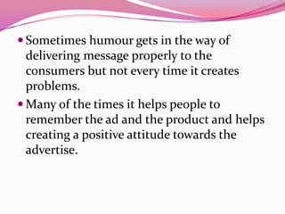  Sometimes humour gets in the way of
delivering message properly to the
consumers but not every time it creates
problems.
 Many of the times it helps people to
remember the ad and the product and helps
creating a positive attitude towards the
advertise.
 