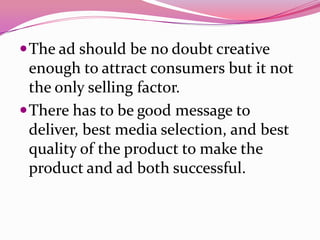 The ad should be no doubt creative
enough to attract consumers but it not
the only selling factor.
There has to be good message to
deliver, best media selection, and best
quality of the product to make the
product and ad both successful.
 