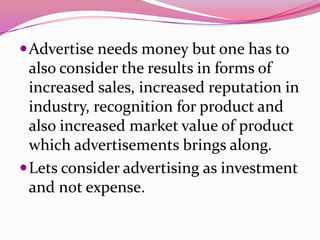 Advertise needs money but one has to
also consider the results in forms of
increased sales, increased reputation in
industry, recognition for product and
also increased market value of product
which advertisements brings along.
Lets consider advertising as investment
and not expense.
 