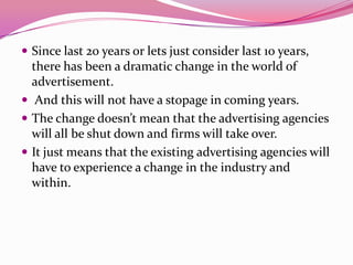  Since last 20 years or lets just consider last 10 years,
there has been a dramatic change in the world of
advertisement.
 And this will not have a stopage in coming years.
 The change doesn’t mean that the advertising agencies
will all be shut down and firms will take over.
 It just means that the existing advertising agencies will
have to experience a change in the industry and
within.
 