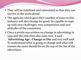  They will be redefined and reinvented so that they can
survive in the years ahead.
 The agencies which gave their number of years to this
industry will also change for good, be capable to cope
up with new challenges, new competition and new
attitudes of the consumers.
 Once a article was written on change in advertising in
1992 and the title then also suits now, it said -
Advertising Age : Change or Die and very well said.
To understand what is going to change and what will
remain the same should be on the top of the list of the
advertisers.
 