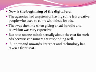  Now is the beginning of the digital era.
 The agencies had a system of having some few creative
people who used to come with ideas for ads.
 That was the time when giving an ad in radio and
television was very expensive.
 But now no one minds actually about the cost for such
ads because consumers are responding well.
 But now and onwards, internet and technology has
taken a front seat.
 