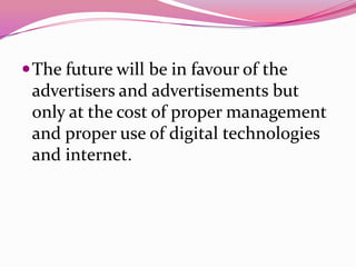 The future will be in favour of the
advertisers and advertisements but
only at the cost of proper management
and proper use of digital technologies
and internet.
 