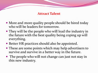 Attract Talent
 More and more quality people should be hired today
who will be leaders for tomorrow.
 They will be the people who will lead the industry in
the future with the best quality being coping up will
everything.
 Better HR practices should also be appointed.
 These are some points which may help advertisers to
survive and survive in a better way in the future.
 The people who will not change can just not stay in
this new industry.
 