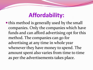 Affordability:
 this method is generally used by the small
companies. Only the companies which have
funds and can afford advertising opt for this
method. The companies can go for
advertising at any time in whole year
whenever they have money to spend. The
amount spent also varies from time to time
as per the advertisements takes place.
 