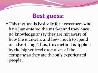 Best guess:
 This method is basically for newcomers who
have just entered the market and they have
no knowledge or say they are not aware of
how the market is and how much to spend
on advertising. Thus, this method is applied
by the higher level executives of the
company as they are the only experienced
people.
 