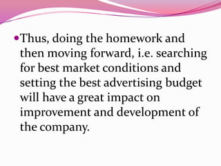 Thus, doing the homework and
then moving forward, i.e. searching
for best market conditions and
setting the best advertising budget
will have a great impact on
improvement and development of
the company.
 