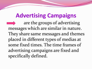 Advertising Campaigns
are the groups of advertising
messages which are similar in nature.
They share same messages and themes
placed in different types of medias at
some fixed times. The time frames of
advertising campaigns are fixed and
specifically defined.
 