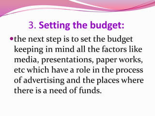 3. Setting the budget:
the next step is to set the budget
keeping in mind all the factors like
media, presentations, paper works,
etc which have a role in the process
of advertising and the places where
there is a need of funds.
 