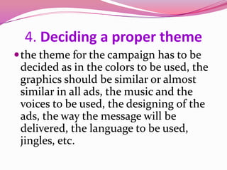 4. Deciding a proper theme
the theme for the campaign has to be
decided as in the colors to be used, the
graphics should be similar or almost
similar in all ads, the music and the
voices to be used, the designing of the
ads, the way the message will be
delivered, the language to be used,
jingles, etc.
 