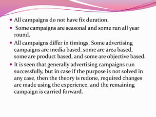 All campaigns do not have fix duration.
 Some campaigns are seasonal and some run all year
round.
 All campaigns differ in timings. Some advertising
campaigns are media based, some are area based,
some are product based, and some are objective based.
 It is seen that generally advertising campaigns run
successfully, but in case if the purpose is not solved in
any case, then the theory is redone, required changes
are made using the experience, and the remaining
campaign is carried forward.
 