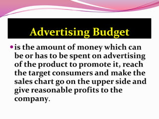 Advertising Budget
is the amount of money which can
be or has to be spent on advertising
of the product to promote it, reach
the target consumers and make the
sales chart go on the upper side and
give reasonable profits to the
company.
 