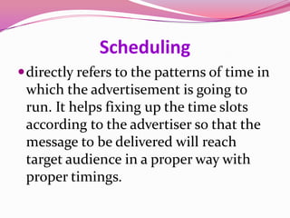 Scheduling
directly refers to the patterns of time in
which the advertisement is going to
run. It helps fixing up the time slots
according to the advertiser so that the
message to be delivered will reach
target audience in a proper way with
proper timings.
 