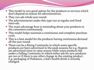  This model is very good option for the products or services which
don’t depend on season for advertisements.
 They run ads whole year round.
 The advertisements under this type run at regular and fixed
intervals.
 The main advantage here is reminding about your products to
the customers continuously.
 This model helps maintain a continuous and complete purchase
cycle.
 This is a best model for the products having continuous demand
all the year round.
 There can be a Rising Continuity in which some specific
products are been advertised in the peak seasons for e.g. floaters
are advertised more in rainy season while some products fall
under a Falling Continuity in which either ads for new products
are run or if there is any other change in the existing product.
E.g. packaging of Pediasure, a kid’s health drink is recently
changed.
 