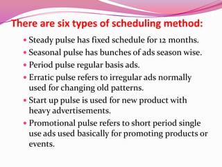 There are six types of scheduling method:
 Steady pulse has fixed schedule for 12 months.
 Seasonal pulse has bunches of ads season wise.
 Period pulse regular basis ads.
 Erratic pulse refers to irregular ads normally
used for changing old patterns.
 Start up pulse is used for new product with
heavy advertisements.
 Promotional pulse refers to short period single
use ads used basically for promoting products or
events.
 