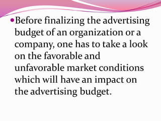 Before finalizing the advertising
budget of an organization or a
company, one has to take a look
on the favorable and
unfavorable market conditions
which will have an impact on
the advertising budget.
 