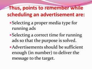 Thus, points to remember while
scheduling an advertisement are:
Selecting a proper media type for
running ads
Selecting a correct time for running
ads so that the purpose is solved.
Advertisements should be sufficient
enough (in number) to deliver the
message to the target.
 