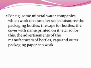  For e.g. some mineral water companies
which work on a smaller scale outsource the
packaging bottles, the caps for bottles, the
cover with name printed on it, etc. so for
this, the advertisements of the
manufacturers of bottles, caps and outer
packaging paper can work.
 