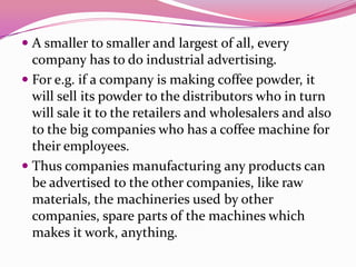  A smaller to smaller and largest of all, every
company has to do industrial advertising.
 For e.g. if a company is making coffee powder, it
will sell its powder to the distributors who in turn
will sale it to the retailers and wholesalers and also
to the big companies who has a coffee machine for
their employees.
 Thus companies manufacturing any products can
be advertised to the other companies, like raw
materials, the machineries used by other
companies, spare parts of the machines which
makes it work, anything.
 