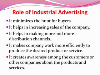 Role of Industrial Advertising
 It minimizes the hunt for buyers.
 It helps in increasing sales of the company.
 It helps in making more and more
distribution channels.
 It makes company work more efficiently to
produce the desired product or service.
 It creates awareness among the customers or
other companies about the products and
services.
 