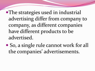 The strategies used in industrial
advertising differ from company to
company, as different companies
have different products to be
advertised.
 So, a single rule cannot work for all
the companies’ advertisements.
 