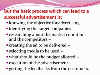 But the basic process which can lead to a
successful advertisement is:
 knowing the objective for advertising –
 identifying the target companies –
 researching about the market conditions
and the competitors –
 creating the ad to be delivered –
 selecting media to be used –
 what should be the budget allotted –
 execution of the advertisement –
 getting the feedbacks from the customers.
 