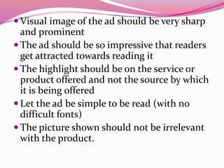  Visual image of the ad should be very sharp
and prominent
 The ad should be so impressive that readers
get attracted towards reading it
 The highlight should be on the service or
product offered and not the source by which
it is being offered
 Let the ad be simple to be read (with no
difficult fonts)
 The picture shown should not be irrelevant
with the product.
 